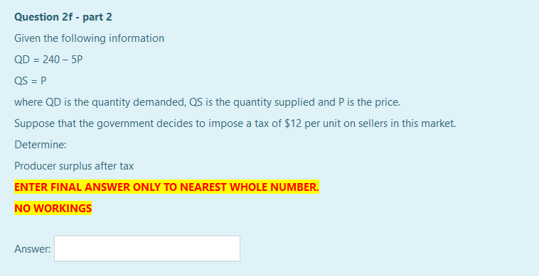 Question 2f - part 2
Given the following information
QD = 240 – 5P
QS = P
where QD is the quantity demanded, QS is the quantity supplied and P is the price.
Suppose that the government decides to impose a tax of $12 per unit on sellers in this market.
Determine:
Producer surplus after tax
ENTER FINAL ANSWER ONLY TO NEAREST WHOLE NUMBER.
NO WORKINGS
Answer:
