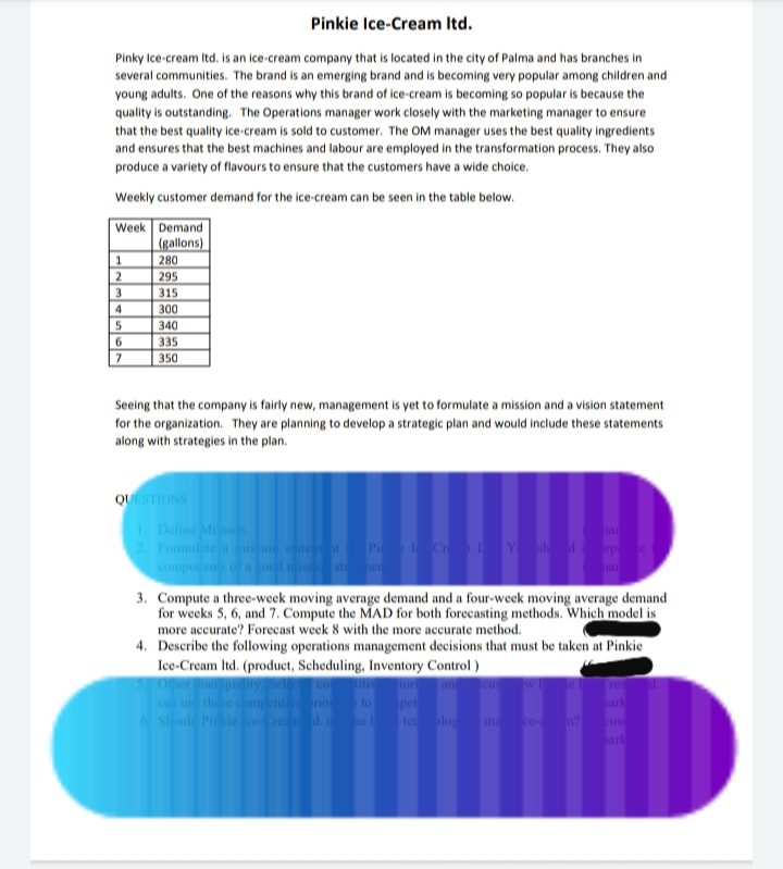 Pinkie Ice-Cream Itd.
Pinky Ice-cream Itd. is an ice-cream company that is located in the city of Palma and has branches in
several communities. The brand is an emerging brand and is becoming very popular among children and
young adults. One of the reasons why this brand of ice-cream is becoming so popular is because the
quality is outstanding. The Operations manager work closely with the marketing manager to ensure
that the best quality ice-cream is sold to customer. The OM manager uses the best quality ingredients
and ensures that the best machines and labour are employed in the transformation process. They also
produce a variety of flavours to ensure that the customers have a wide choice.
Weekly customer demand for the ice-cream can be seen in the table below.
Week Demand
(gallons)
280
295
1
2
3
315
4
300
340
6
335
350
Seeing that the company is fairly new, management is yet to formulate a mission and a vision statement
for the organization. They are planning to develop a strategic plan and would include these statements
along with strategies in the plan.
QUESTIONS
1. Define Mission.
2. Formulite a nis ion statem at
compo
han
P Cr Y sh rp
st er
har
3. Compute a three-week moving average demand and a four-week moving average demand
for weeks 5, 6, and 7. Compute the MAD for both forecasting methods. Which model is
more accurate? Forecast week 8 with the more accurate method.
4. Describe the following operations management decisions that must be taken at Pinkie
Ice-Cream Itd. (product, Scheduling, Inventory Control)
5 Oher hanquality
can us the competitivrio
6 Should Pinkie ce-Cream d.
co
ior
rea
an
to
pet
tec log
hark
he l
m ce- n?
us
hark

