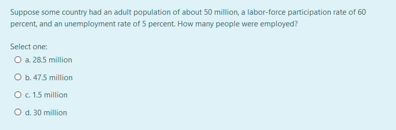 Suppose some country had an adult population of about 50 million, a labor-force participation rate of 60
percent, and an unemployment rate of 5 percent. How many people were employed?
Select one:
O a. 28.5 million
O b. 47.5 million
O . 1.5 million
O d. 30 million
