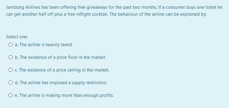 Jamdung Airlines has been offering free giveaways for the past two months. If a consumer buys one ticket he
can get another half off plus a free inflight cocktail. The behaviour of the airline can be explained by:
Select one:
O a. The airline is heavily taxed.
O b. The existence of a price floor in the market.
O . The existence of a price ceiling in the market.
O d. The airline has imposed a supply restriction.
O e. The airline is making more than enough profits.
