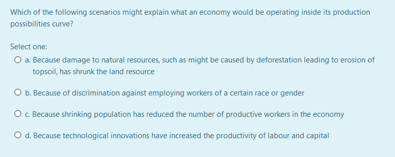 Which of the following scenarios might explain what an economy would be operating inside its production
possibilities curve?
Select one:
O a. Because damage to natural resources, such as might be caused by deforestation leading to erosion of
topsoil, has shrunk the land resource
O b. Because of discrimination against employing workers of a certain race or gender
O . Because shrinking population has reduced the number of productive workers in the economy
O d. Because technological innovations have increased the productivity of labour and capital
