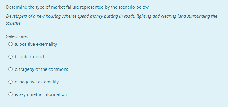 Determine the type of market failure represented by the scenario below:
Developers of a new housing scheme spend money putting in roads, lighting and clearing land surrounding the
scheme
Select one:
O a. positive externality
O b. public good
O c. tragedy of the commons
O d. negative externality
O e. asymmetric information
