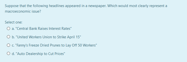 Suppose that the following headlines appeared in a newspaper. Which would most clearly represent a
macroeconomic issue?
Select one:
O a. "Central Bank Raises Interest Rates"
O b. "United Workers Union to Strike April 15"
O ."Fanny's Freeze Dried Prunes to Lay Off 50 Workers"
Od. "Auto Dealership to Cut Prices"
