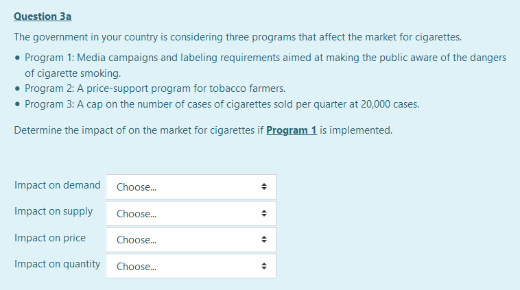 Question 3a
The government in your country is considering three programs that affect the market for cigarettes.
• Program 1: Media campaigns and labeling requirements aimed at making the public aware of the dangers
of cigarette smoking.
• Program 2: A price-support program for tobacco farmers.
• Program 3: A cap on the number of cases of cigarettes sold per quarter at 20,000 cases.
Determine the impact of on the market for cigarettes if Program 1 is implemented.
Impact on demand
Choose.
Impact on supply
Choose.
Impact on price
Choose.
Impact on quantity
Choose.
