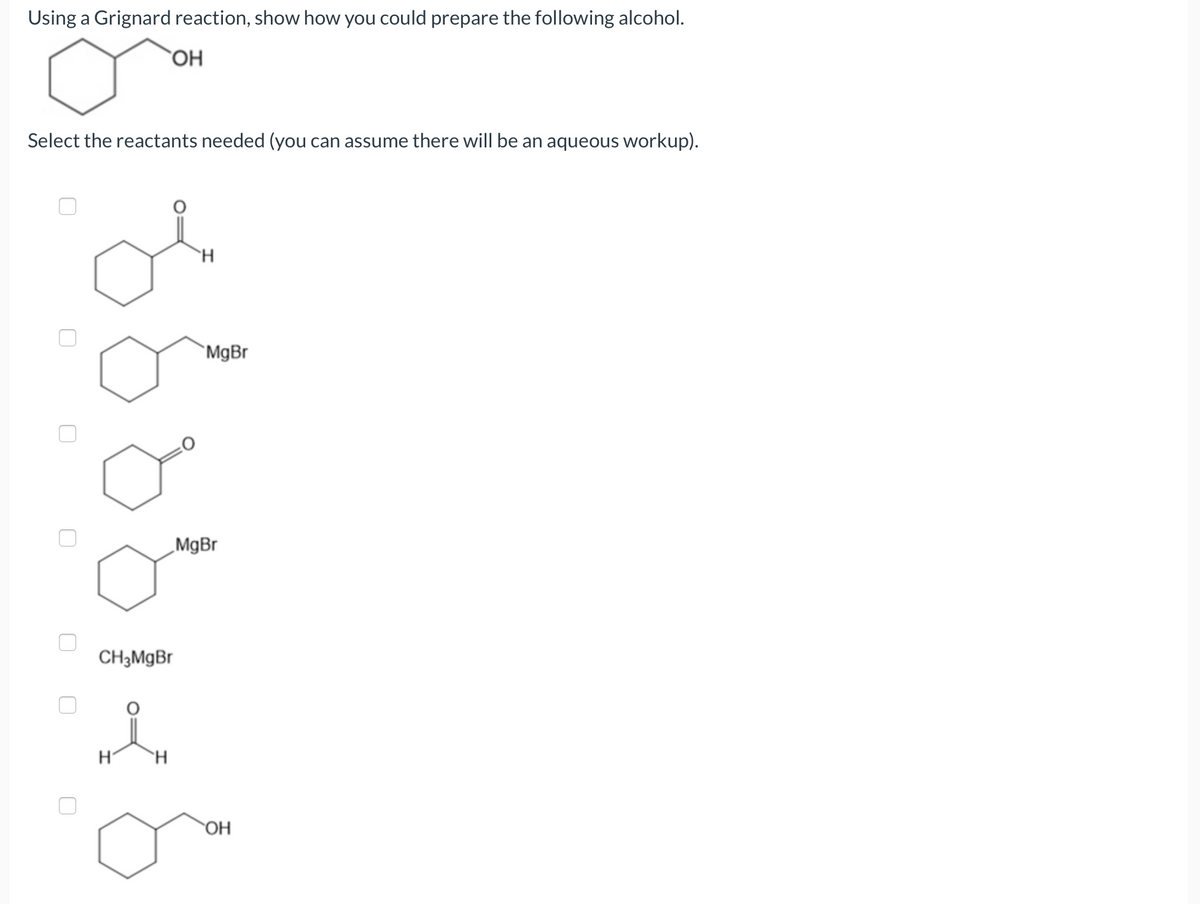 ### Preparing Alcohol Using a Grignard Reaction

In this tutorial, we will show how you can prepare the following alcohol using a Grignard reaction:

![Hexyl alcohol structure](paste_structure_of_hexanol_here)

#### Select the Reactants Needed:

You can assume there will be an aqueous workup.

1. **Reactant Options:**
   - ![Option 1](paste_structure_here)
   - ![Option 2](paste_structure_here) - Cyclopentylmagnesiumbromide (Grignard reagent)
   - ![Option 3](paste_structure_here) - Cyclohexanone (Target molecule carbonyl precursor)
   - ![Option 4](paste_structure_here)
   - ![Option 5](paste_structure_here)
   - ![Option 6](paste_structure_here) - Formaldehyde (for primary alcohol without extra carbon chain)
   - ![Option 7](paste_structure_here) - The target alcohol (output not a precursor)
   
### Explanation of the Correct Reactants:
To synthesize the target alcohol (1-hexanol), we need a carbonyl compound and a Grignard reagent. 

- **Cyclohexanone** provides the necessary carbonyl group.
- **Cyclopentylmagnesiumbromide** is the Grignard reagent that will add the necessary carbon chain in a reaction with cyclohexanone.

The reaction follows these steps:
1. The nucleophilic carbon atom in the Grignard reagent (cyclopentylmagnesium bromide) attacks the electrophilic carbon in the carbonyl group of cyclohexanone.
2. This forms an alkoxide intermediate.
3. In the aqueous workup, the alkoxide is protonated to give the final alcohol product.

Thus, the needed reactants for this Grignard reaction are **Cyclopentylmagnesiumbromide** and **Cyclohexanone**.

