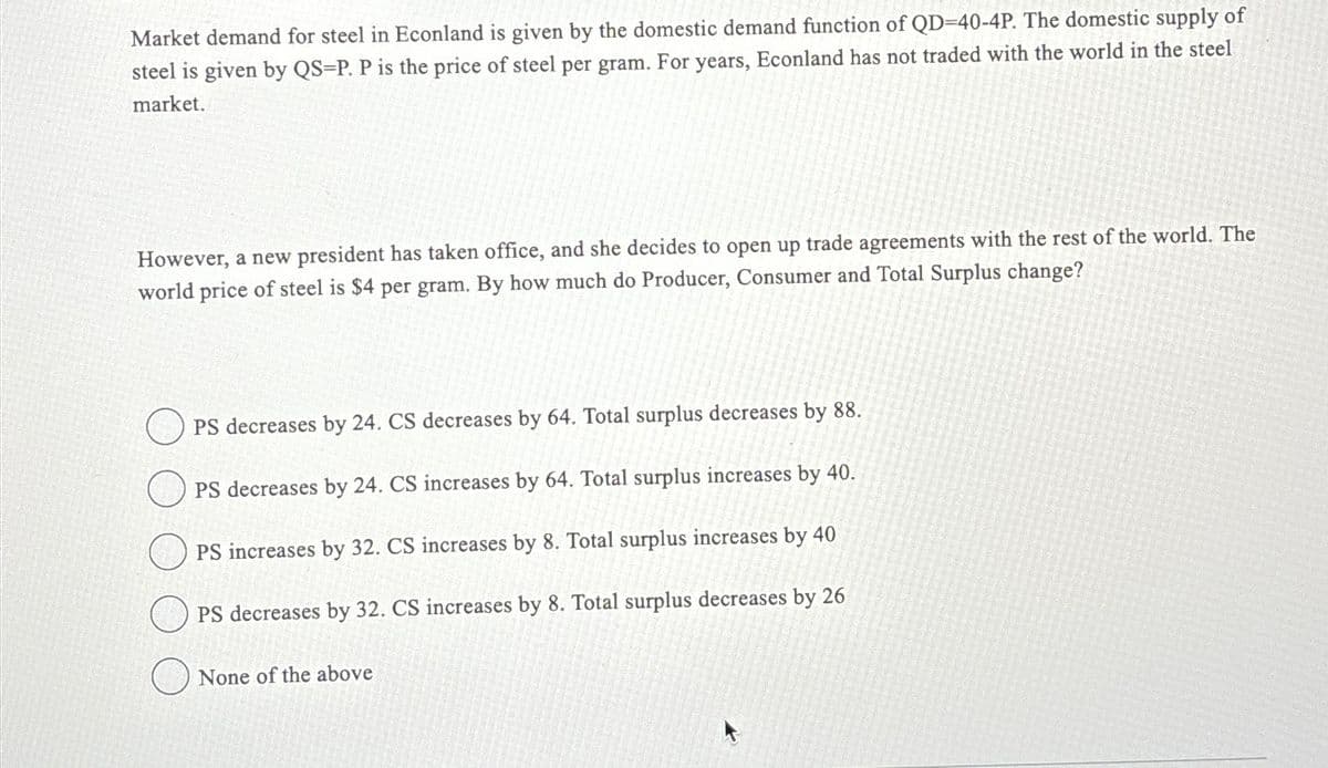 Market demand for steel in Econland is given by the domestic demand function of QD-40-4P. The domestic supply of
steel is given by QS-P. P is the price of steel per gram. For years, Econland has not traded with the world in the steel
market.
However, a new president has taken office, and she decides to open up trade agreements with the rest of the world. The
world price of steel is $4 per gram. By how much do Producer, Consumer and Total Surplus change?
OPS decreases by 24. CS decreases by 64. Total surplus decreases by 88.
PS decreases by 24. CS increases by 64. Total surplus increases by 40.
PS increases by 32. CS increases by 8. Total surplus increases by 40
PS decreases by 32. CS increases by 8. Total surplus decreases by 26
None of the above