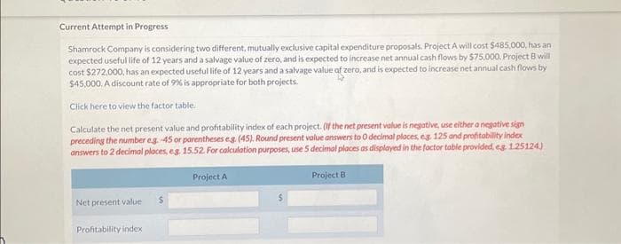 Current Attempt in Progress
Shamrock Company is considering two different, mutually exclusive capital expenditure proposals. Project A will cost $485,000, has an
expected useful life of 12 years and a salvage value of zero, and is expected to increase net annual cash flows by $75,000. Project B will
cost $272,000, has an expected useful life of 12 years and a salvage value of zero, and is expected to increase net annual cash flows by
$45,000. A discount rate of 9% is appropriate for both projects.
Click here to view the factor table.
Calculate the net present value and profitability index of each project. (If the net present value is negative, use either a negative sign
preceding the number eg. -45 or parentheses e.g. (45). Round present value answers to 0 decimal places, eg. 125 and profitability index
answers to 2 decimal places, e.g. 15.52. For calculation purposes, use 5 decimal places as displayed in the factor table provided, eg. 1.25124)
Project B
Net present value
Profitability index
$
Project A
S