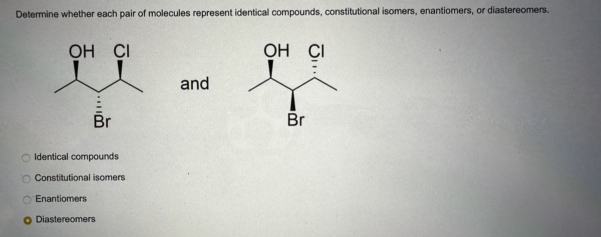 Determine whether each pair of molecules represent identical compounds, constitutional isomers, enantiomers, or diastereomers.
ОН СІ
Br
Identical compounds
Constitutional isomers
Enantiomers
O Diastereomers
and
OH CI
je
Br