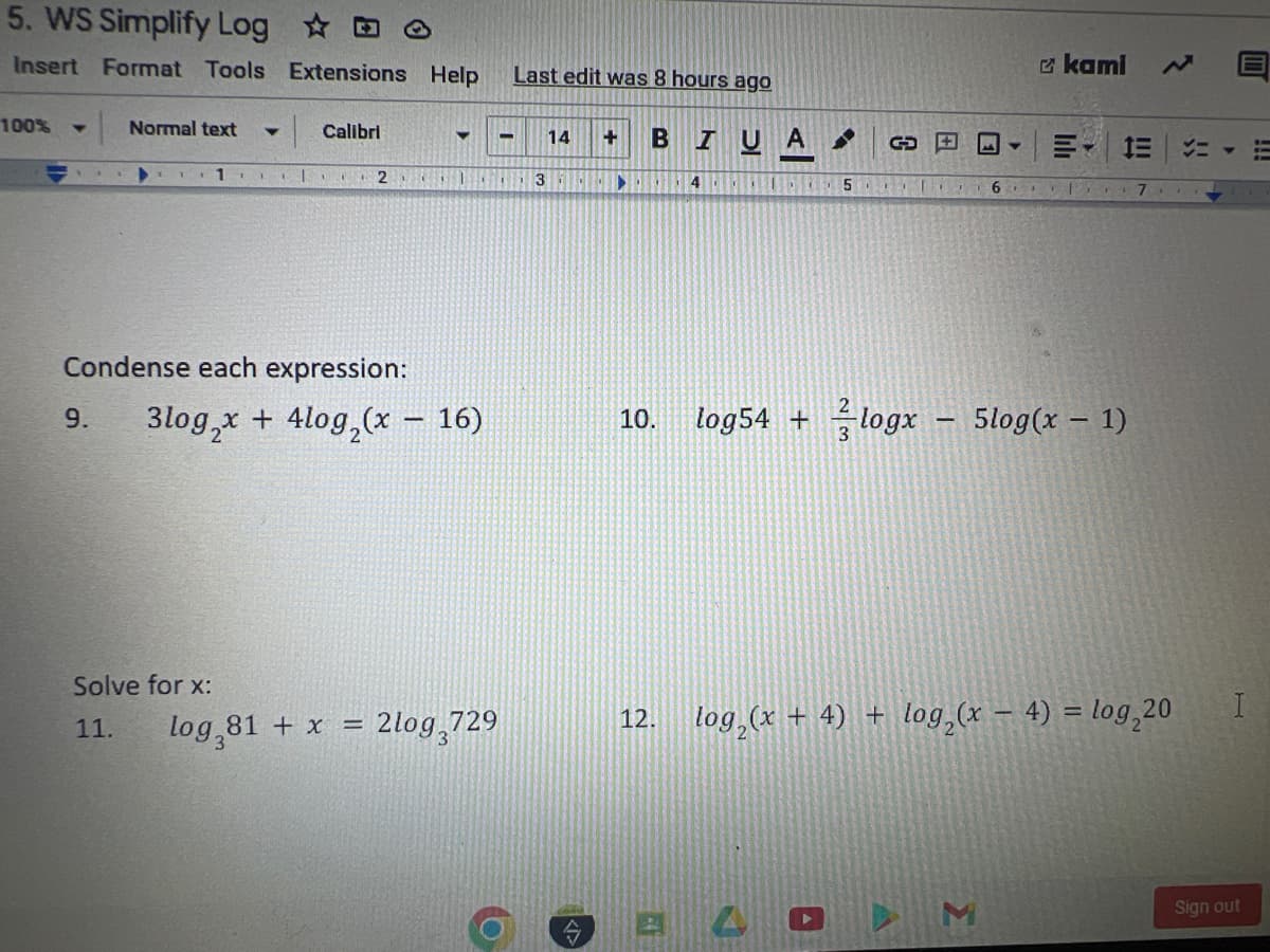 5. WS Simplify Log
Insert Format Tools Extensions Help
100% Y
Normal text Y
1
1|
Calibri
2
▼
1.
Condense each expression:
9. 3log₂x + 4log₂(x - 16)
Solve for x:
11. log,81 + x = 2log,729
Last edit was 8 hours ago
- 14 + BIUA
O
3
▶.
4A 5
10. log54 +
12.
GE
240
I
6
□ kami
3
IE
logx - 5log(x - 1)
3
log₂ (x + 4) + log₂ (x - 4) = log₂20
メニ
7-
H
Sign out