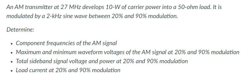 An AM transmitter at 27 MHz develops 10-W of carrier power into a 50-ohm load. It is
modulated by a 2-kHz sine wave between 20% and 90% modulation.
Determine:
Component frequencies of the AM signal
Maximum and minimum waveform voltages of the AM signal at 20% and 90% modulation
• Total sideband signal voltage and power at 20% and 90% modulation
Load current at 20% and 90% modulation
