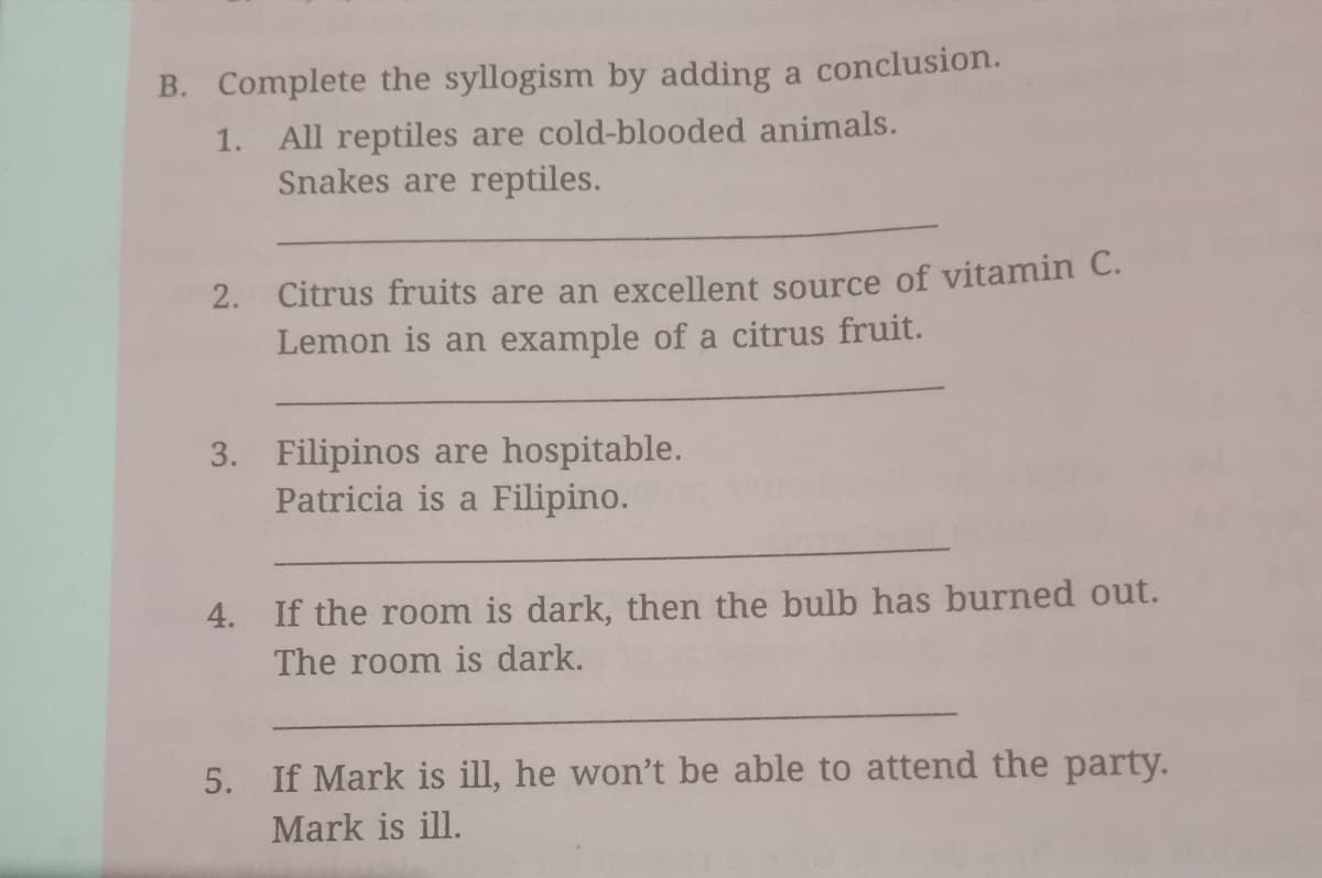 B. Complete the syllogism by adding a conclusion.
1. All reptiles are cold-blooded animals.
Snakes are reptiles.
2. Citrus fruits are an excellent source of vitamin C.
Lemon is an example of a citrus fruit.
3. Filipinos are hospitable.
Patricia is a Filipino.
4. If the room is dark, then the bulb has burned out.
The room is dark.
5. If Mark is ill, he won't be able to attend the party.
Mark is ill.
