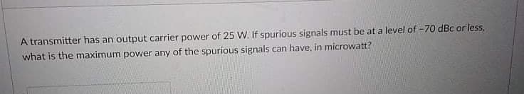 A transmitter has an output carrier power of 25 W. If spurious signals must be at a level of -70 dBc or less,
what is the maximum power any of the spurious signals can have, in microwatt?
