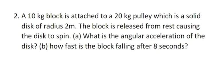 2. A 10 kg block is attached to a 20 kg pulley which is a solid
disk of radius 2m. The block is released from rest causing
the disk to spin. (a) What is the angular acceleration of the
disk? (b) how fast is the block falling after 8 seconds?
