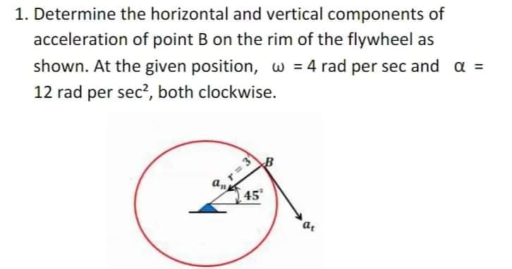 1. Determine the horizontal and vertical components of
acceleration of point B on the rim of the flywheel as
shown. At the given position, w = 4 rad per sec and a =
12 rad per sec?, both clockwise.
r = 3
an
45
