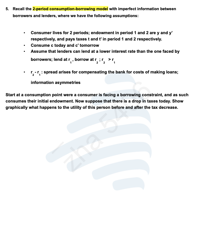 5. Recall the 2-period consumption-borrowing model with imperfect information between
borrowers and lenders, where we have the following assumptions:
.
Consumer lives for 2 periods; endowment in period 1 and 2 are y and y'
respectively, and pays taxes t and t' in period 1 and 2 respectively.
Consume c today and c' tomorrow
Assume that lenders can lend at a lower interest rate than the one faced by
borrowers; lend at r₁, borrow at ₂:₂ >r,
2
: spread arises for compensating the bank for costs of making loans;
information asymmetries
r
Start at a consumption point were a consumer is facing a borrowing constraint, and as such
consumes their initial endowment. Now suppose that there is a drop in taxes today. Show
graphically what happens to the utility of this person before and after the tax decrease.
zha 5