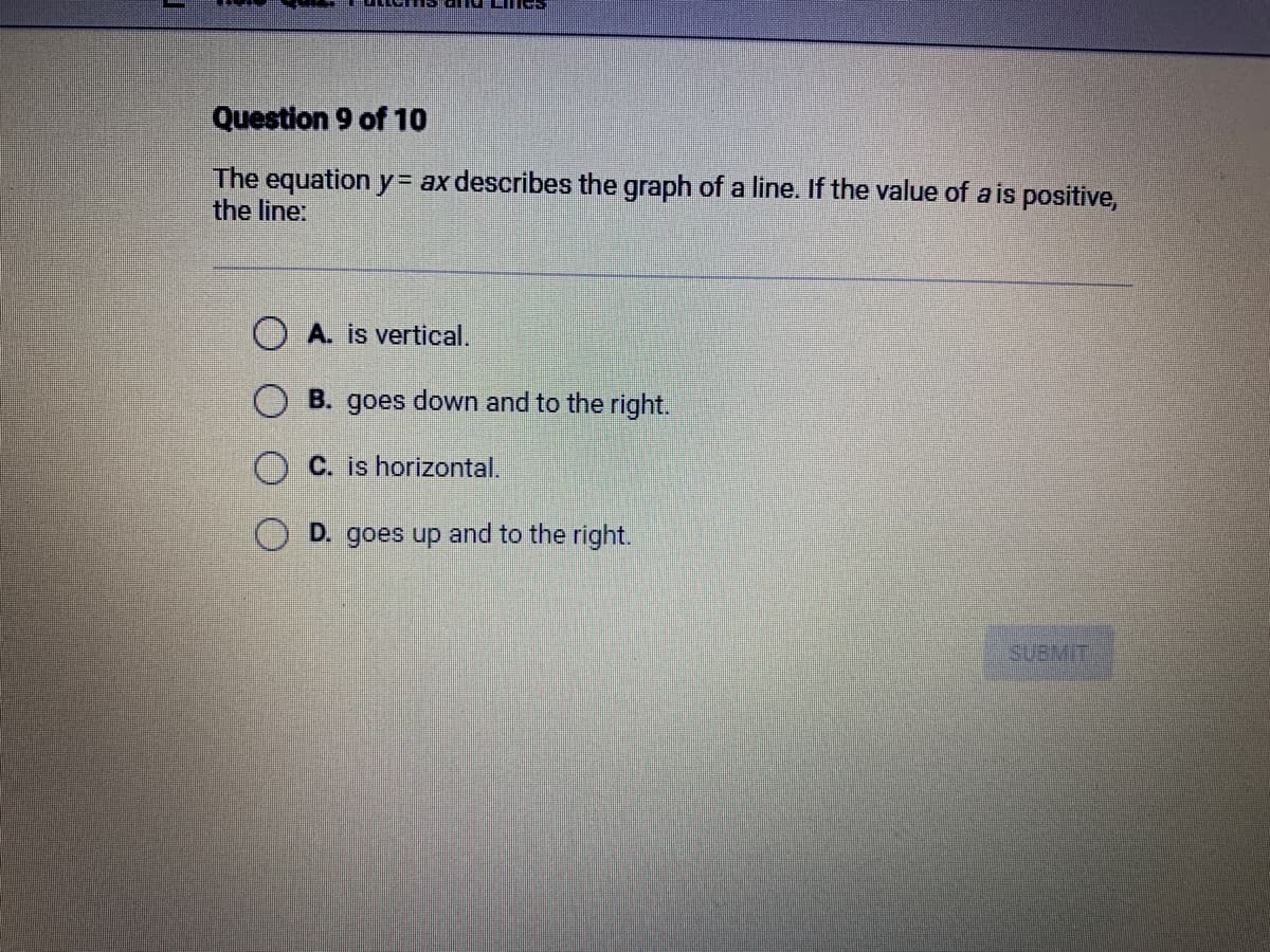 Question 9 of 10
The equation y = ax describes the graph of a line. If the value of a is positive,
the line:
A. is vertical.
B. goes down and to the right.
C. is horizontal.
D. goes up and to the right.
SUBMIT