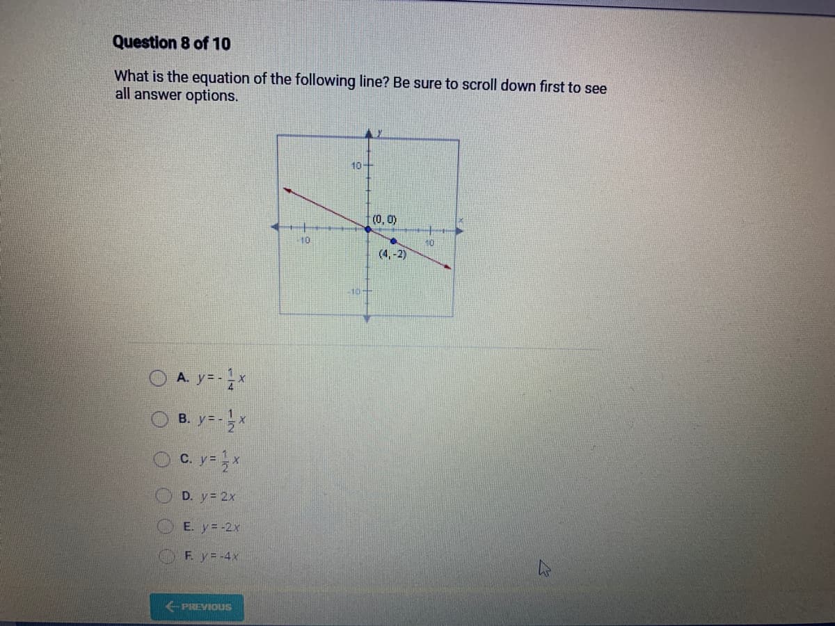 Question 8 of 10
What is the equation of the following line? Be sure to scroll down first to see
all answer options.
O
A. y=-x
B. y=-x
C. y = x
D. y = 2x
E. y = -2x
F. y=-4x
PREVIOUS
10
10-
10
(0, 0)
(4,-2)
10