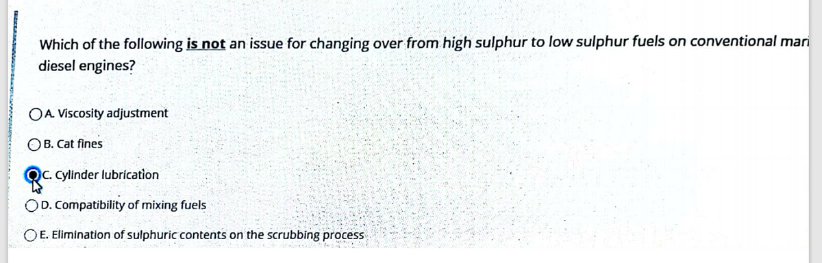 Which of the following is not an issue for changing over from.high sulphur to low sulphur fuels on conventional mari
diesel engines?
OA Viscosity adjustment
OB. Cat fines
QC. Cylinder lubrícation
D. Compatibility of mixing fuels
OE. Elimination of sulphuricc contents on the scrubbing process
