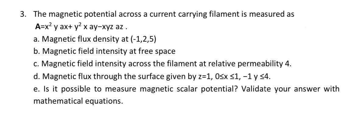 3. The magnetic potential across a current carrying filament is measured as
A=x2 y ax+ y x ay-xyz az.
a. Magnetic flux density at (-1,2,5)
b. Magnetic field intensity at free space
c. Magnetic field intensity across the filament at relative permeability 4.
d. Magnetic flux through the surface given by z=1, Osx <1, -1 y <4.
e. Is it possible to measure magnetic scalar potential? Validate your answer with
mathematical equations.
