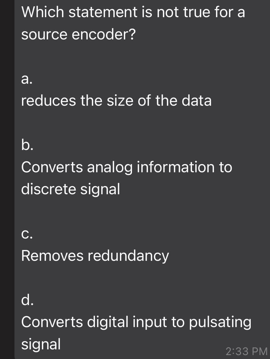 Which statement is not true for a
source encoder?
а.
reduces the size of the data
b.
Converts analog information to
discrete signal
С.
Removes redundancy
d.
Converts digital input to pulsating
signal
2:33 PM
