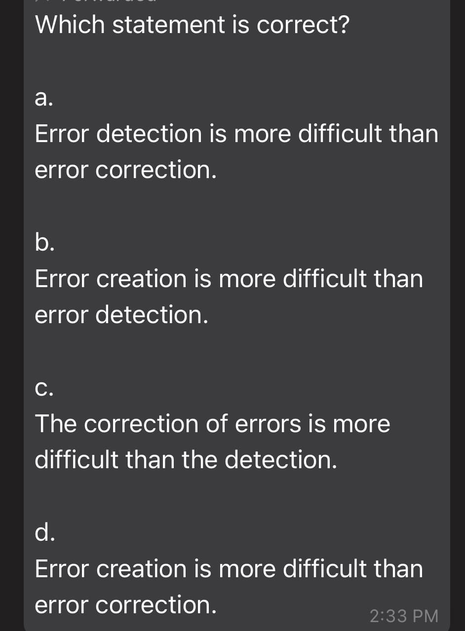 Which statement is correct?
а.
Error detection is more difficult than
error correction.
b.
Error creation is more difficult than
error detection.
С.
The correction of errors is more
difficult than the detection.
d.
Error creation is more difficult than
error correction.
2:33 PM
