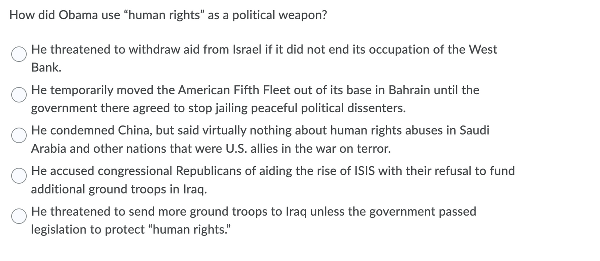 How did Obama use "human rights" as a political weapon?
He threatened to withdraw aid from Israel if it did not end its occupation of the West
Bank.
He temporarily moved the American Fifth Fleet out of its base in Bahrain until the
government there agreed to stop jailing peaceful political dissenters.
He condemned China, but said virtually nothing about human rights abuses in Saudi
Arabia and other nations that were U.S. allies in the war on terror.
He accused congressional Republicans of aiding the rise of ISIS with their refusal to fund
additional ground troops in Iraq.
He threatened to send more ground troops to Iraq unless the government passed
legislation to protect "human rights."
