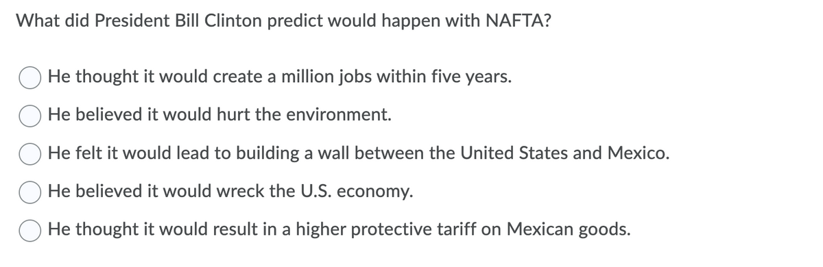 What did President Bill Clinton predict would happen with NAFTA?
He thought it would create a million jobs within five years.
He believed it would hurt the environment.
He felt it would lead to building a wall between the United States and Mexico.
He believed it would wreck the U.S. economy.
He thought it would result in a higher protective tariff on Mexican goods.
