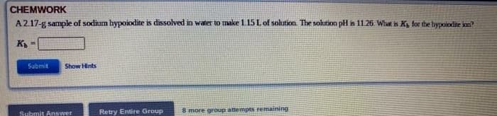 CHEMWORK
A2.17-g sample of sodium hypoiodite is dissolved in water to make1 15 Lof solution The solution pH is 11.26. What is K, for the hypoiodite ion?
Submit
Show Hints
Retry Entire Group
8 more group attempts remaining
Submit Answer
