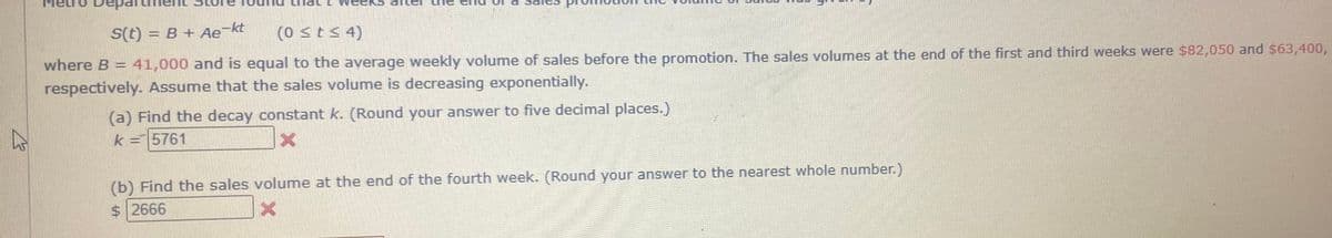 -kt
S(t) = B + Ae
(0 <t< 4)
where B = 41,000 and is equal to the average weekly volume of sales before the promotion. The sales volumes at the end of the first and third weeks were $82,050 and $63,400,
respectively. Assume that the sales volume is decreasing exponentially.
(a) Find the decay constant k. (Round your answer to five decimal places.)
k =5761
(b) Find the sales volume at the end of the fourth week. (Round your answer to the nearest whole number.)
$ 2666
