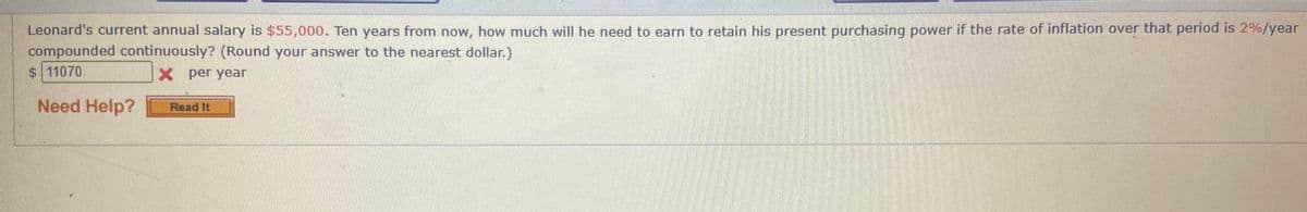 Leonard's current annual salary is $55,000. Ten years from now, how much will he need to earn to retain his present purchasing power if the rate of inflation over that period is 2%/year
compounded continuously? (Round your answer to the nearest dollar.)
$11070
X per year
Need Help?
Read It
