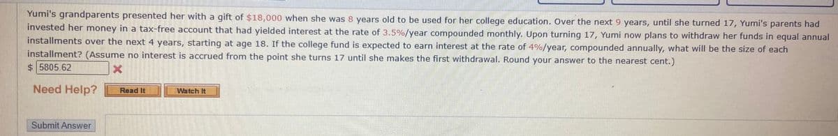Yumi's grandparents presented her with a gift of $18,000 when she was 8 years old to be used for her college education. Over the next 9 years, until she turned 17, Yumi's parents had
invested her money in a tax-free account that had yielded interest at the rate of 3.5%/year compounded monthly. Upon turning 17, Yumi now plans to withdraw her funds in equal annual
installments over the next 4 years, starting at age 18. If the college fund is expected to earn interest at the rate of 4%/year, compounded annually, what will be the size of each
installment? (Assume no interest is accrued from the point she turns 17 until she makes the first withdrawal. Round your answer to the nearest cent.)
$ 5805.62
Need Help?
Read It
Watch It
Submit Answer
