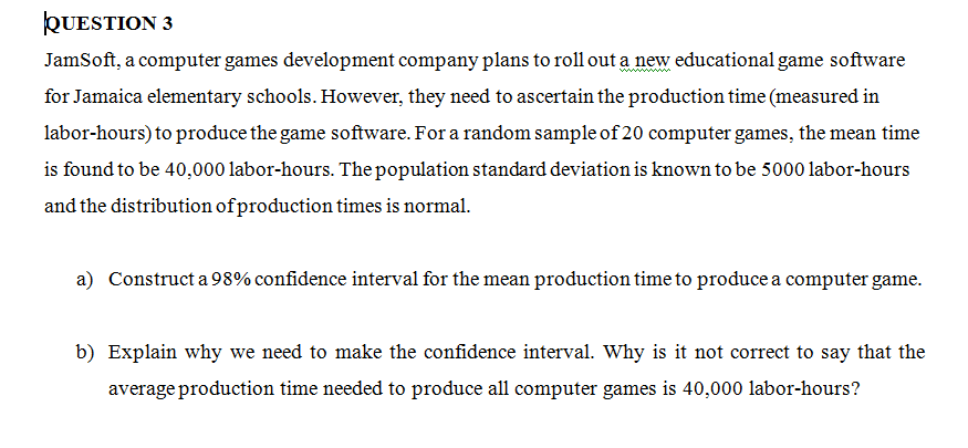 QUESTION 3
JamSoft, a computer games development company plans to roll out a new educational game software
for Jamaica elementary schools. However, they need to ascertain the production time (measured in
labor-hours) to produce the game software. For a random sample of 20 computer games, the mean time
is found to be 40,000 labor-hours. The population standard deviation is known to be 5000 labor-hours
and the distribution of production times is normal.
a) Construct a 98% confidence interval for the mean production time to produce a computer game.
b) Explain why we need to make the confidence interval. Why is it not correct to say that the
average production time needed to produce all computer games is 40,000 labor-hours?