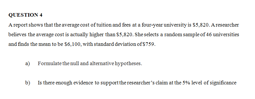 QUESTION 4
A report shows that the average cost of tuition and fees at a four-year university is $5,820. A researcher
believes the average cost is actually higher than $5,820. She selects a random sample of 46 universities
and finds the mean to be $6,100, with standard deviation of $759.
a)
Formulate the null and alternative hypotheses.
b)
Is there enough evidence to support the researcher's claim at the 5% level of significance