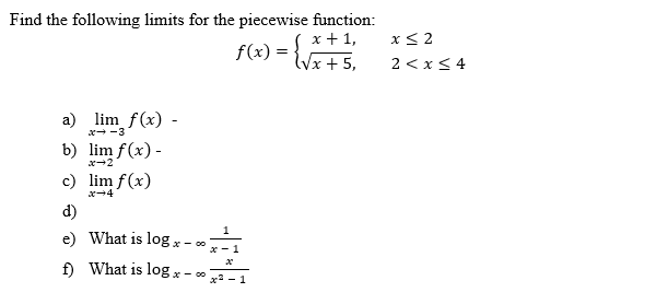 Find the following limits for the piecewise function:
f(x) =
x + 1,
(√x + 5,
a) lim f(x) -
x-3
b) lim f(x) -
c) lim f(x)
x-4
d)
e) What is log x - 00
f) What is log x
1
1
x-00x²²-1
x
x≤2
2 < x≤ 4