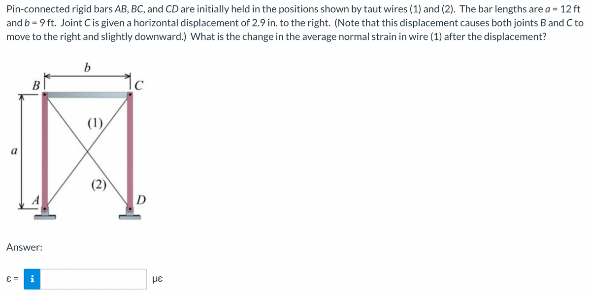 Pin-connected rigid bars AB, BC, and CD are initially held in the positions shown by taut wires (1) and (2). The bar lengths are a = 12 ft
and b = 9 ft. Joint C is given a horizontal displacement of 2.9 in. to the right. (Note that this displacement causes both joints B and C to
move to the right and slightly downward.) What is the change in the average normal strain in wire (1) after the displacement?
%3D
В
(1),
a
(2)
A
D
Answer:
= 3
