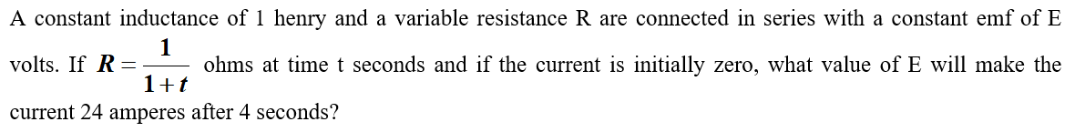 A constant inductance of 1 henry and a variable resistance R are connected in series with a constant emf of E
1
ohms at time t seconds and if the current is initially zero, what value of E will make the
volts. If R =
1+t
current 24 amperes after 4 seconds?
