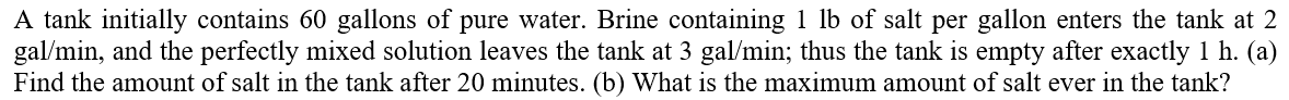 A tank initially contains 60 gallons of pure water. Brine containing 1 lb of salt per gallon enters the tank at 2
gal/min, and the perfectly mixed solution leaves the tank at 3 gal/min; thus the tank is empty after exactly 1 h. (a)
Find the amount of salt in the tank after 20 minutes. (b) What is the maximum amount of salt ever in the tank?
