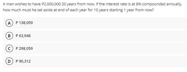 A man wishes to have P2,000,000 20 years from now. If the interest rate is at 8% compounded annually,
how much must he set aside at end of each year for 10 years starting 1 year from now?
A P 138,059
B P 63,948
c) P 298,059
D P 90,312
