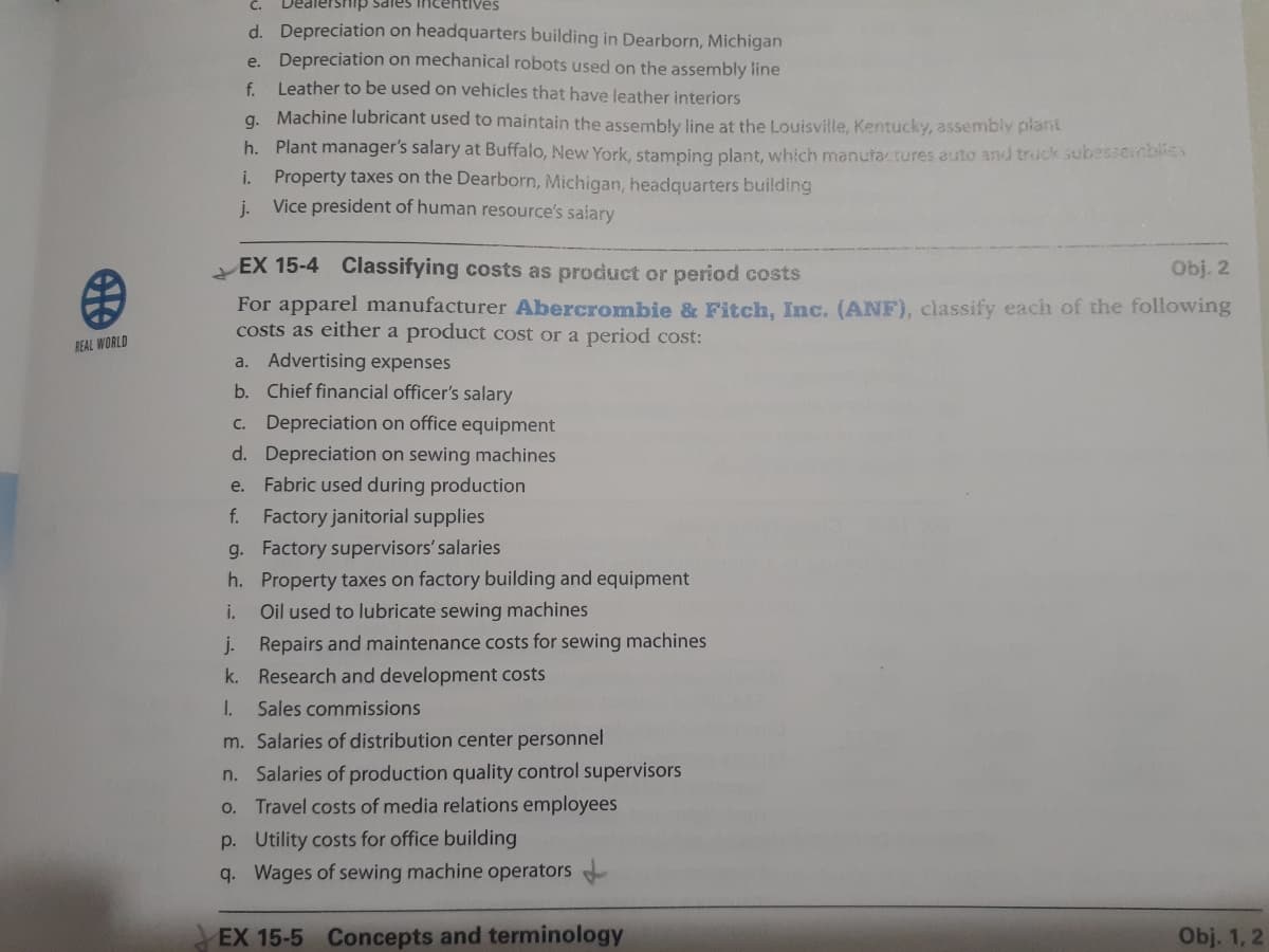 C.
Dealership sales incentives
d. Depreciation on headquarters building in Dearborn, Michigan
e. Depreciation on mechanical robots used on the assembly line
Leather to be used on vehicles that have leather interiors
f.
g. Machine lubricant used to maintain the assembly line at the Louisville, Kentucky, assembly plant
h. Plant manager's salary at Buffalo, New York, stamping plant, which manufactures auto and truck subesseinblies
i. Property taxes on the Dearborn, Michigan, headquarters building
Vice president of human resource's salary
j.
EX 15-4 Classifying costs as product or period costs
Obj. 2
For apparel manufacturer Abercrombie & Fitch, Inc. (ANF), classify eacih of the following
costs as either a product cost or a period cost:
REAL WORLD
a. Advertising expenses
b. Chief financial officer's salary
c. Depreciation on office equipment
d. Depreciation on sewing machines
e. Fabric used during production
f. Factory janitorial supplies
g. Factory supervisors' salaries
h. Property taxes on factory building and equipment
i.
Oil used to lubricate sewing machines
j. Repairs and maintenance costs for sewing machines
k. Research and development costs
1.
Sales commissions
m. Salaries of distribution center personnel
n. Salaries of production quality control supervisors
o. Travel costs of media relations employees
p. Utility costs for office building
q. Wages of sewing machine operators
EX 15-5 Concepts and terminology
Obj. 1, 2
