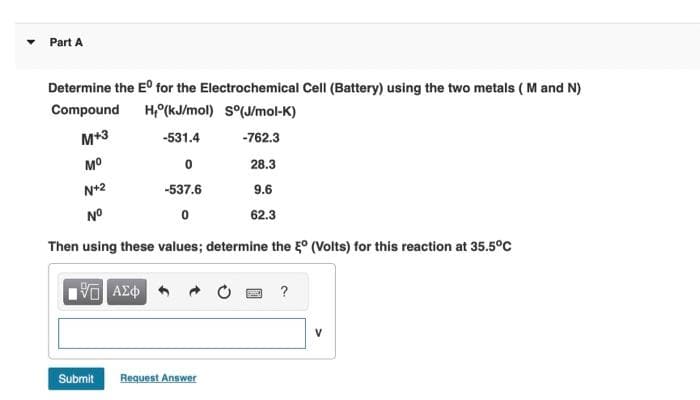 Part A
Determine the Eº for the Electrochemical Cell (Battery) using the two metals (M and N)
Compound H, (kJ/mol) S°(J/mol-K)
M+3
-531.4
-762.3
Mº
0
28.3
N+2
-537.6
9.6
N°
0
62.3
Then using these values; determine the ° (Volts) for this reaction at 35.5°C
15. ΑΣΦ
Submit
Request Answer
?