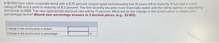 A $1,000 face value corporate bond with a 6.75 percent coupon (paid semiannually) has years left to maturity. It has had a credit
rating of BB and a yield to maturity of 8.2 percent. The firm recently became more financially stable and the rating agency is upgrading
the bonds to BBB. The new appropriate discount rate will be 71 percent. What will be the change in the bond's price in dollars and
percentage terms? (Round your percentage answers to 3 decimal places. (e.g., 32.161))
Change in the bond's price in dollars
Change in the bond's price in percentage
%