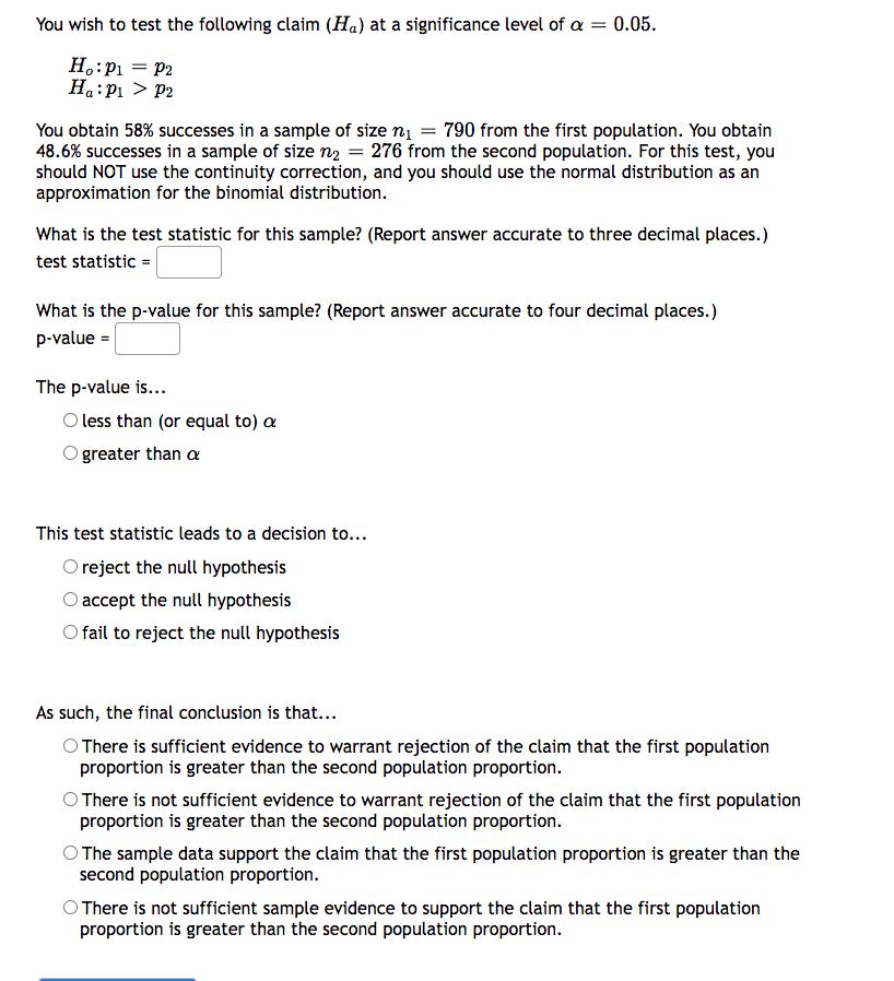 You wish to test the following claim (H₁) at a significance level of a = 0.05.
Ho: P₁ = P2
Ha: P₁ P2
You obtain 58% successes in a sample of size n₁ = 790 from the first population. You obtain
48.6% successes in a sample of size n₂ = 276 from the second population. For this test, you
should NOT use the continuity correction, and you should use the normal distribution as an
approximation for the binomial distribution.
What is the test statistic for this sample? (Report answer accurate to three decimal places.)
test statistic =
What is the p-value for this sample? (Report answer accurate to four decimal places.)
p-value =
The p-value is...
O less than (or equal to) a
greater than a
This test statistic leads to a decision to...
O reject the null hypothesis
O accept the null hypothesis
O fail to reject the null hypothesis
As such, the final conclusion is that...
There is sufficient evidence to warrant rejection of the claim that the first population
proportion is greater than the second population proportion.
O There is not sufficient evidence to warrant rejection of the claim that the first population
proportion is greater than the second population proportion.
O The sample data support the claim that the first population proportion is greater than the
second population proportion.
There is not sufficient sample evidence to support the claim that the first population
proportion is greater than the second population proportion.