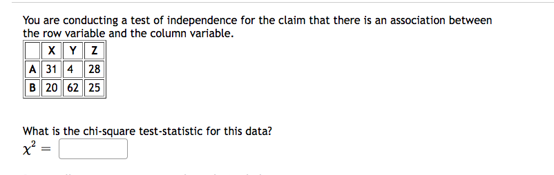 You are conducting a test of independence for the claim that there is an association between
the row variable and the column variable.
XYZ
A 31 4 28
B 20 62 25
What is the chi-square test-statistic for this data?
x²