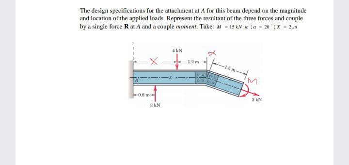 The design specifications for the attachment at A for this beanm depend on the magnitude
and location of the applied loads. Represent the resultant of the three forces and couple
by a single force R at A and a couple moment. Take: M = 15 kN .m ;a = 20 ;X = 2.m
4 kN
-1.2 m
-1.5 m
0.8 m
2 kN
3 kN
