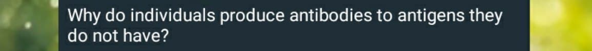 Why do individuals produce antibodies to antigens they
do not have?
