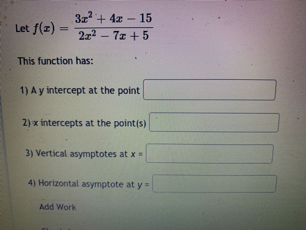 3x + 4x – 15
Let f(x)
2x2 7x +5
This function has:
1) Ay intercept at the point
2) x intercepts at the point(s)
3) Vertical asymptotes at x =
4) Horizontal asymptote at y =
Add Work
