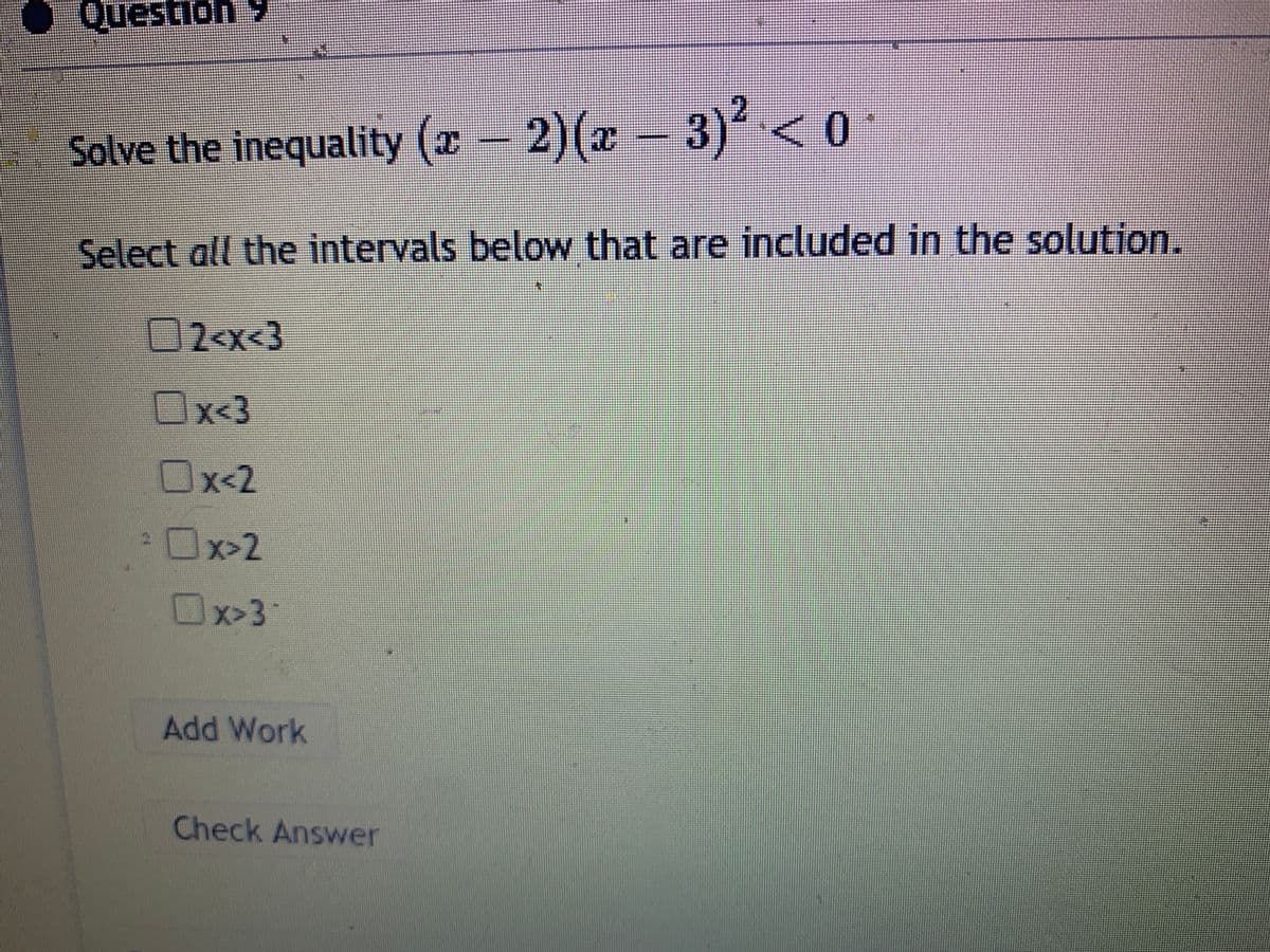 Question 9
Solve the inequality (x 2)(x 3) <0•
Select all the intervals below that are included in the solution.
2-x<3
Ox3
Ox-2
x<2
Ox>2
Ux>3
Add Work
Check Answer
