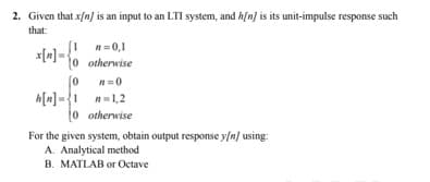 2. Given that x/n) is an input to an LTI system, and h/n) is its unit-impulse response such
that:
n=0,1
x[m] =
0 otherwise
n=0
h[n] ={1 n=1,2
o otherwise
For the given system, obtain output response y/n] using:
A. Analytical method
B. MATLAB or Octave
