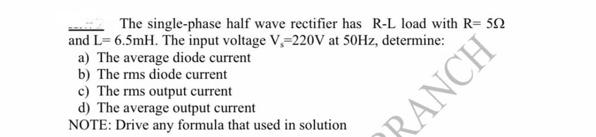 The single-phase half wave rectifier has R-L load with R= 5N
and L= 6.5mH. The input voltage V,=220V at 50HZ, determine:
a) The average diode current
b) The rms diode current
c) The rms output current
d) The average output current
NOTE: Drive any formula that used in solution
RANCH
