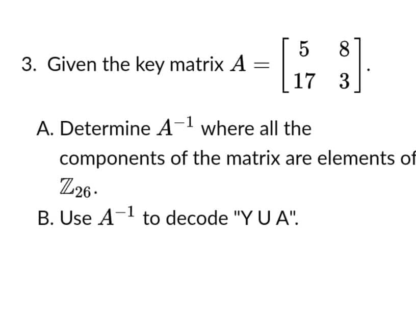 8
3. Given the key matrix A
[573]
17 3
A. Determine A-¹ where all the
components of the matrix are elements of
Z26.
B. Use A-¹ to decode "YU A".